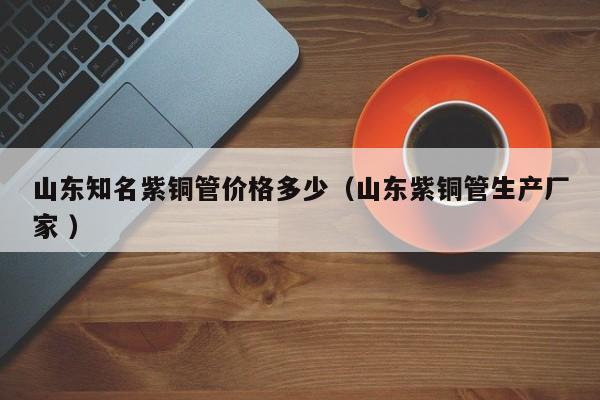 山東知名紫銅管價(jià)格多少（山東紫銅管生產(chǎn)廠家 ）