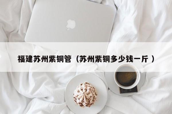 福建蘇州紫銅管（蘇州紫銅多少錢一斤 ）