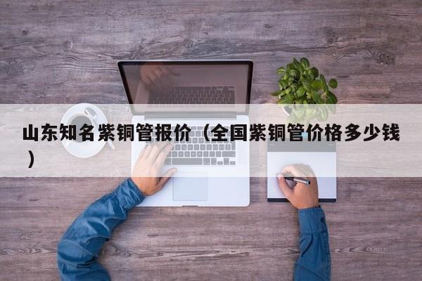 山東知名紫銅管報價（全國紫銅管價格多少錢 ）