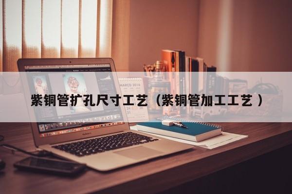 紫銅管擴孔尺寸工藝（紫銅管加工工藝 ）