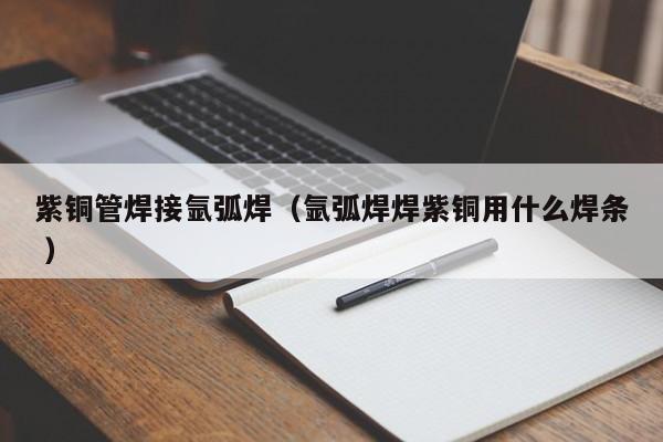 紫銅管焊接氬弧焊（氬弧焊焊紫銅用什么焊條 ）