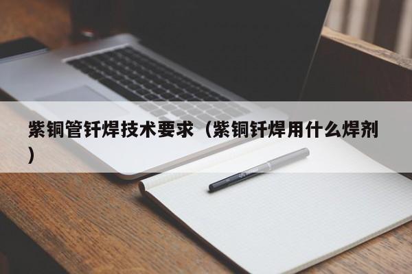 紫銅管釬焊技術(shù)要求（紫銅釬焊用什么焊劑 ）
