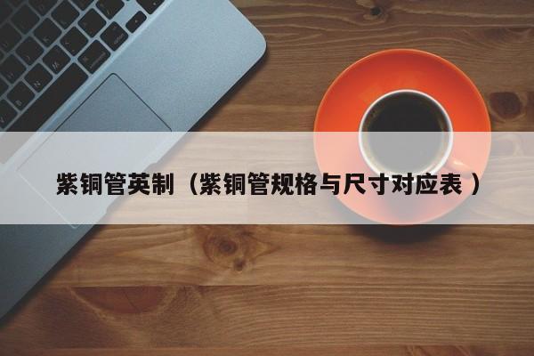 紫銅管英制（紫銅管規(guī)格與尺寸對(duì)應(yīng)表 ）