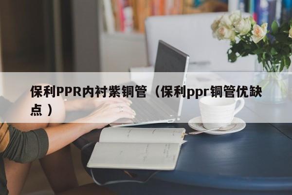 保利PPR內(nèi)襯紫銅管（保利ppr銅管優(yōu)缺點 ）