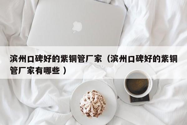 濱州口碑好的紫銅管廠家（濱州口碑好的紫銅管廠家有哪些 ）