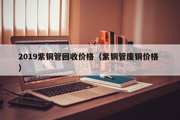 2019紫銅管回收價(jià)格（紫銅管廢銅價(jià)格 ）
