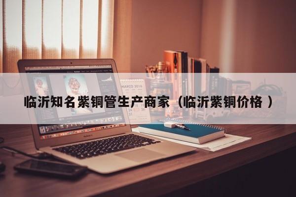 臨沂知名紫銅管生產商家（臨沂紫銅價格 ）