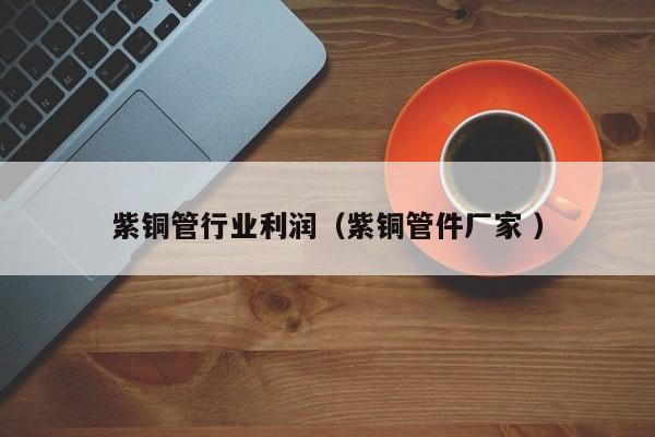 紫銅管行業(yè)利潤（紫銅管件廠家 ）