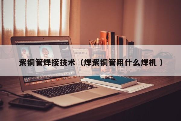 紫銅管焊接技術(shù)（焊紫銅管用什么焊機(jī) ）