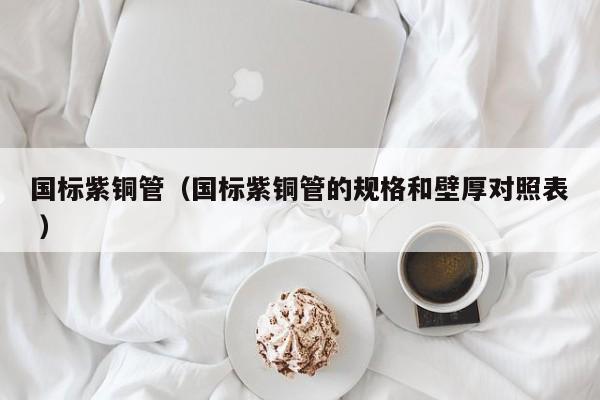 國(guó)標(biāo)紫銅管（國(guó)標(biāo)紫銅管的規(guī)格和壁厚對(duì)照表 ）