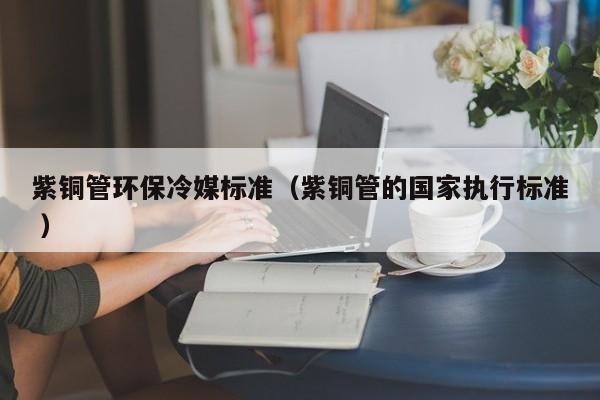 紫銅管環(huán)保冷媒標(biāo)準(zhǔn)（紫銅管的國家執(zhí)行標(biāo)準(zhǔn) ）
