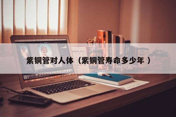 紫銅管對(duì)人體（紫銅管壽命多少年 ）