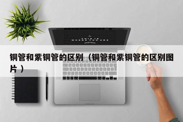 銅管和紫銅管的區(qū)別（銅管和紫銅管的區(qū)別圖片 ）