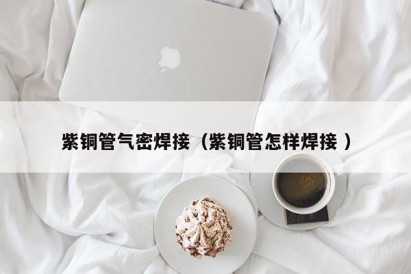 紫銅管氣密焊接（紫銅管怎樣焊接 ）
