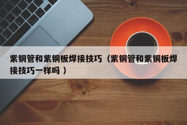 紫銅管和紫銅板焊接技巧（紫銅管和紫銅板焊接技巧一樣嗎 ）