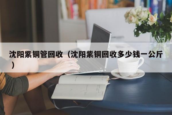 沈陽(yáng)紫銅管回收（沈陽(yáng)紫銅回收多少錢(qián)一公斤 ）