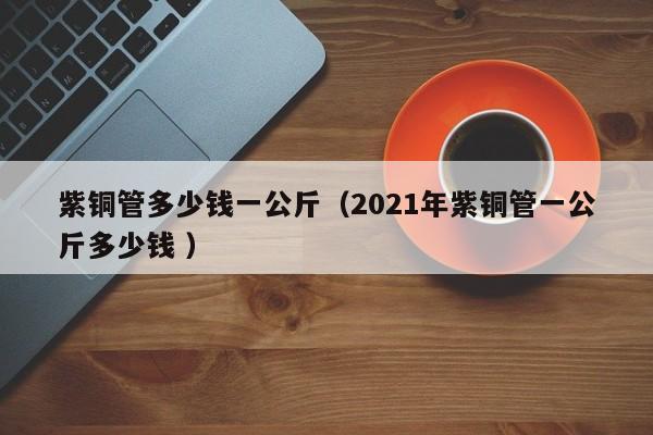 紫銅管多少錢一公斤（2021年紫銅管一公斤多少錢 ）