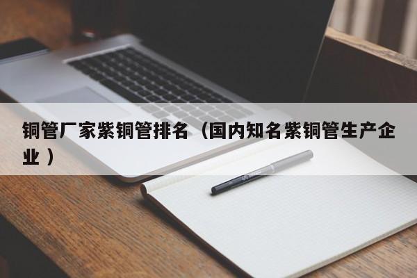 銅管廠家紫銅管排名（國內(nèi)知名紫銅管生產(chǎn)企業(yè) ）