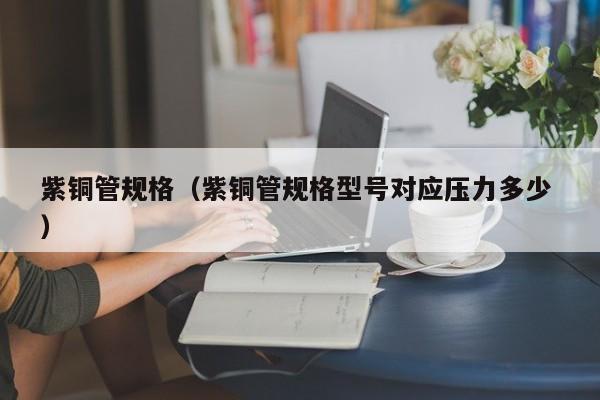 紫銅管規(guī)格（紫銅管規(guī)格型號(hào)對(duì)應(yīng)壓力多少 ）