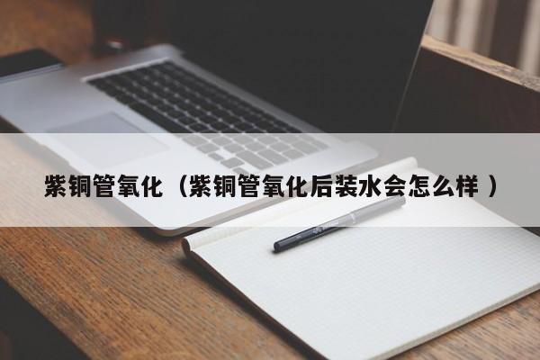 紫銅管氧化（紫銅管氧化后裝水會(huì)怎么樣 ）