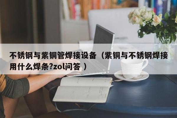 不銹鋼與紫銅管焊接設(shè)備（紫銅與不銹鋼焊接用什么焊條?zol問(wèn)答 ）