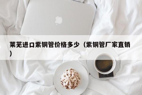 萊蕪進(jìn)口紫銅管價(jià)格多少（紫銅管廠家直銷 ）