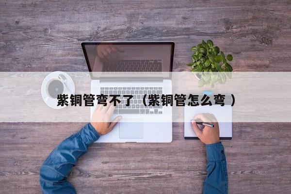 紫銅管彎不了（紫銅管怎么彎 ）
