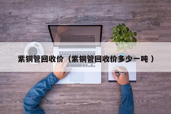 紫銅管回收價(jià)（紫銅管回收價(jià)多少一噸 ）