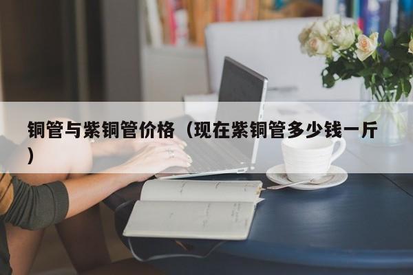 銅管與紫銅管價(jià)格（現(xiàn)在紫銅管多少錢一斤 ）