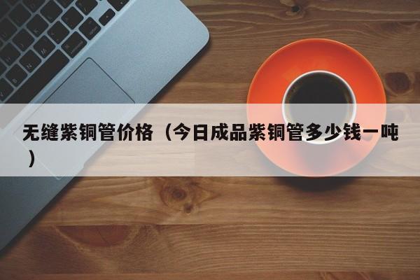 無縫紫銅管價格（今日成品紫銅管多少錢一噸 ）