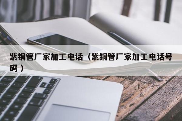 紫銅管廠家加工電話（紫銅管廠家加工電話號(hào)碼 ）
