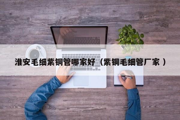 淮安毛細(xì)紫銅管哪家好（紫銅毛細(xì)管廠家 ）