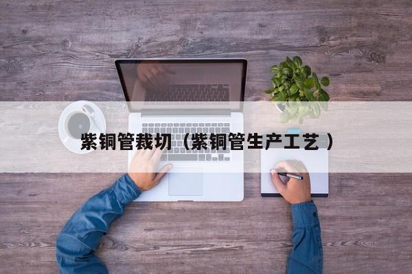紫銅管裁切（紫銅管生產(chǎn)工藝 ）