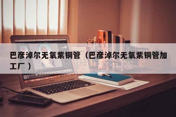巴彥淖爾無氧紫銅管（巴彥淖爾無氧紫銅管加工廠 ）