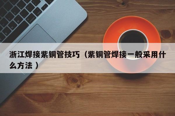 浙江焊接紫銅管技巧（紫銅管焊接一般采用什么方法 ）