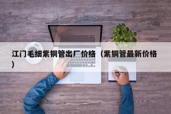 江門(mén)毛細(xì)紫銅管出廠價(jià)格（紫銅管最新價(jià)格 ）
