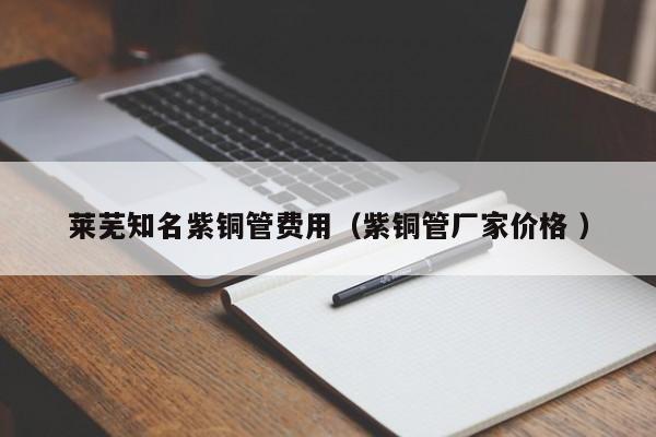 萊蕪知名紫銅管費(fèi)用（紫銅管廠家價格 ）