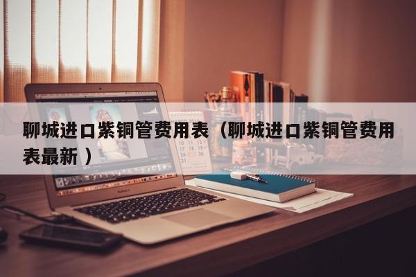聊城進口紫銅管費用表（聊城進口紫銅管費用表最新 ）