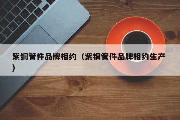 紫銅管件品牌相約（紫銅管件品牌相約生產(chǎn) ）