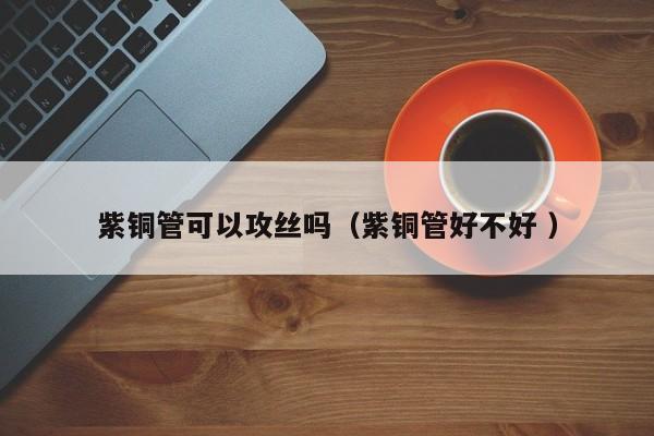 紫銅管可以攻絲嗎（紫銅管好不好 ）