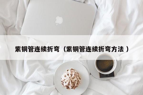 紫銅管連續(xù)折彎（紫銅管連續(xù)折彎方法 ）