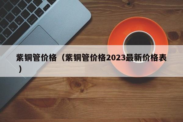 紫銅管價(jià)格（紫銅管價(jià)格2023最新價(jià)格表 ）