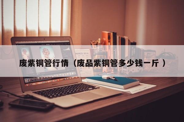 廢紫銅管行情（廢品紫銅管多少錢一斤 ）
