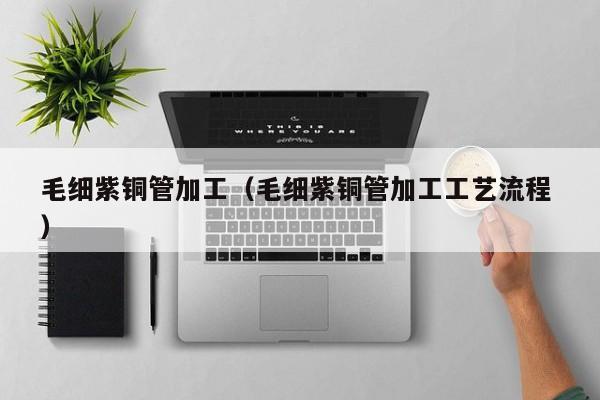 毛細(xì)紫銅管加工（毛細(xì)紫銅管加工工藝流程 ）