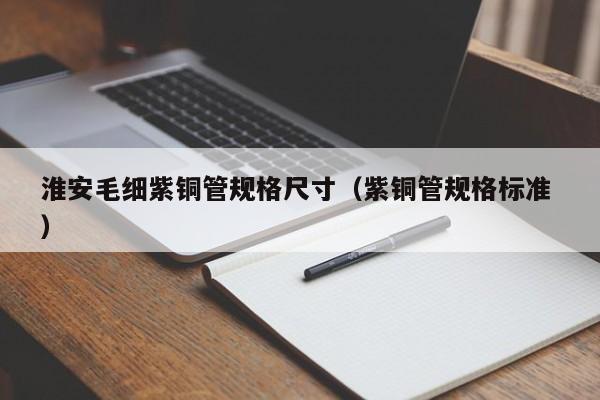 淮安毛細紫銅管規(guī)格尺寸（紫銅管規(guī)格標準 ）