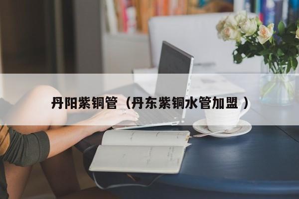 丹陽(yáng)紫銅管（丹東紫銅水管加盟 ）