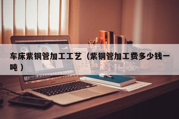 車床紫銅管加工工藝（紫銅管加工費(fèi)多少錢一噸 ）
