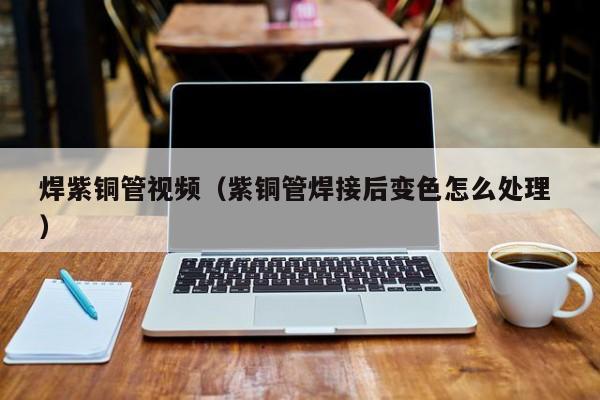 焊紫銅管視頻（紫銅管焊接后變色怎么處理 ）