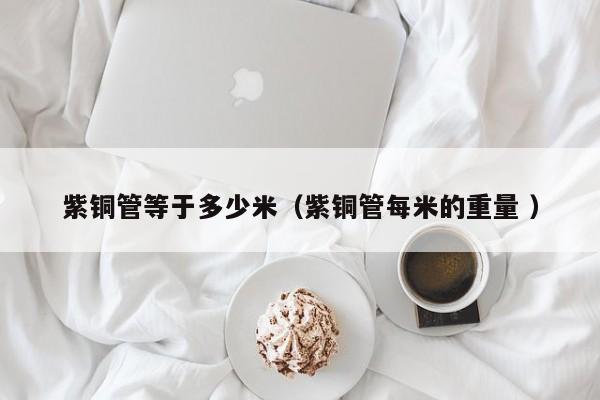 紫銅管等于多少米（紫銅管每米的重量 ）