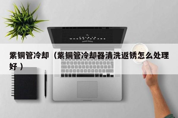 紫銅管冷卻（紫銅管冷卻器清洗返銹怎么處理好 ）